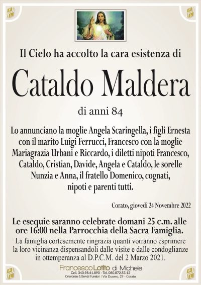 Il Cielo ha accolto la cara esistenza diCataldo Maldera
di anni 84
Lo annunciano la moglie Angela Scaringella, i figli Ernesta
con il marito Luigi Ferrucci, Francesco con la moglie
Mariagrazia Urbani e Riccardo, i diletti nipoti Francesco,
Cataldo, Cristian, Davide, Angela e Cataldo, le sorelle
Nunzia e Anna, il fratello Domenico, cognati,
nipoti e parenti tutti.
Corato, giovedì 24 Novembre 2022
Le esequie saranno celebrate domani 25 c.m. alle
ore 16:00 nella Parrocchia della Sacra Famiglia.
La famiglia cortesemente ringrazia quanti vorranno esprimere
la loro vicinanza dispensandoli dalle visite e dalle condoglianze
in ottemperanza al D.P.C.M. del 2 Marzo 2021.