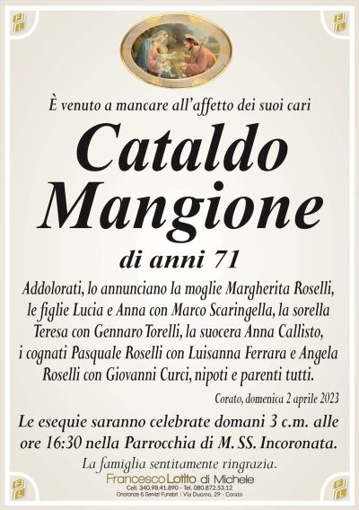 È venuto a mancare all’affetto dei suoi cariCataldo
Mangione
di anni 71
Addolorati, lo annunciano la moglie Margherita Roselli,
le figlie Lucia e Anna con Marco Scaringella, la sorella
Teresa con Gennaro Torelli, la suocera Anna Callisto,
i cognati Pasquale Roselli con Luisanna Ferrara e Angela
Roselli con Giovanni Curci, nipoti e parenti tutti.
Corato, domenica 2 aprile 2023
Le esequie saranno celebrate domani 3 c.m. alle
ore 16:30 nella Parrocchia di M. SS. Incoronata.
La famiglia sentitamente ringrazia.