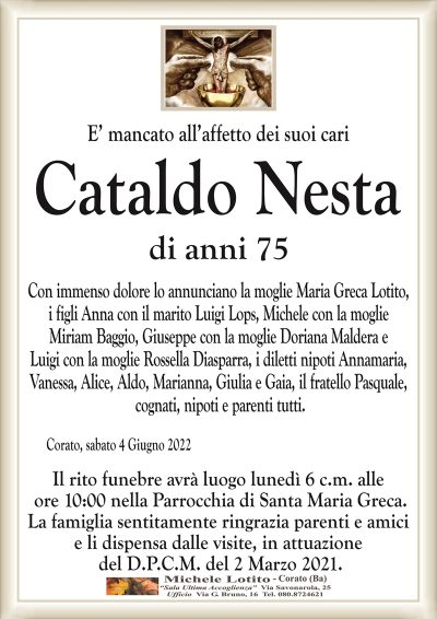 E’ mancato all’affetto dei suoi cariCataldo Nesta
di anni 75 
Con immenso dolore lo annunciano la moglie Maria Greca Lotito,
i figli Anna con il marito Luigi Lops, Michele con la moglie
Miriam Baggio, Giuseppe con la moglie Doriana Maldera e
Luigi con la moglie Rossella Diasparra, i diletti nipoti Annamaria,
Vanessa, Alice, Aldo, Marianna, Giulia e Gaia, il fratello Pasquale,
cognati, nipoti e parenti tutti.
Corato, sabato 4 Giugno 2022
Il rito funebre avrà luogo lunedì 6 c.m. alle
ore 10:00 nella Parrocchia di Santa Maria Greca.
La famiglia sentitamente ringrazia parenti e amici
e li dispensa dalle visite, in attuazione
del D.P.C.M. del 2 Marzo 2021.