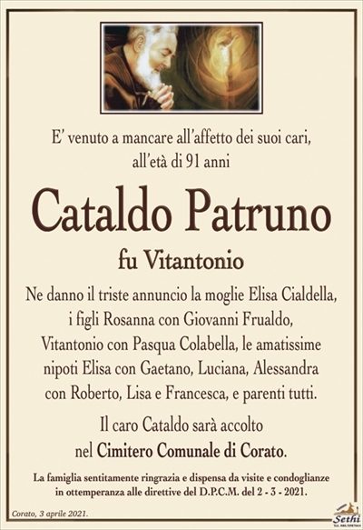 E’ venuto a mancare all’affetto dei suoi cari,all’età di 91 anni
Cataldo Patruno
fu Vitantonio
Ne danno il triste annuncio la moglie Elisa Cialdella,
i figli Rosanna con Giovanni Frualdo,
Vitantonio con Pasqua Colabella, le amatissime
nipoti Elisa con Gaetano, Luciana, Alessandra
con Roberto, Lisa e Francesca, e parenti tutti.
Il caro Cataldo sarà accolto
nel Cimitero Comunale di Corato.
La famiglia sentitamente ringrazia e dispensa da visite e condoglianze
in ottemperanza alle direttive del D.P.C.M. del 2 – 3 – 2021.