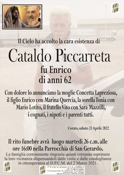 Il Cielo ha accolto la cara esistenza di
CATALDO PICCARRETA
fu Enrico
di anni 62
Con dolore lo annunciano la moglie Concetta Lapreziosa,
il figlio Enrico con Marina Quercia, la sorella Tonia con
Mario Lotito, il fratello Vito con Sara Mazzilli,
i cognati, i nipoti e i parenti tutti.
Corato, sabato 23 Aprile 2022
Il rito funebre avrà luogo martedì 26 c.m. alle
ore 16:00 nella Parrocchia di San Gerardo.
La famiglia cortesemente ringrazia quanti vorranno esprimere
la loro vicinanza dispensandoli dalle visite e dalle condoglianze
in ottemperanza al D.P.C.M. del 2 Marzo 2021.