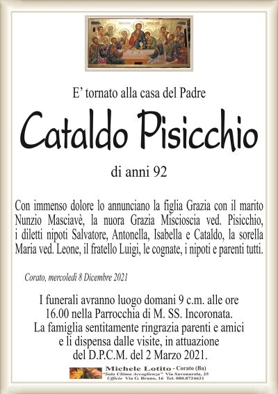 E’ tornato alla casa del Padre
Cataldo Pisicchio
di anni 92
Con immenso dolore lo annunciano la figlia Grazia con il marito
Nunzio Masciavè, la nuora Grazia Miscioscia ved. Pisicchio,
i diletti nipoti Salvatore, Antonella, Isabella e Cataldo, la sorella
Maria ved. Leone, il fratello Luigi, le cognate, i nipoti e parenti tutti.
Corato, mercoledì 8 Dicembre 2021
I funerali avranno luogo domani 9 c.m. alle ore
16.00 nella Parrocchia di M. SS. Incoronata.
La famiglia sentitamente ringrazia parenti e amici
e li dispensa dalle visite, in attuazione
del D.P.C.M. del 2 Marzo 2021.
