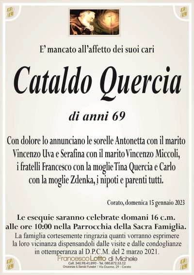 E’ mancato all’affetto dei suoi cariCataldo Quercia
di anni 69
Con dolore lo annunciano le sorelle Antonetta con il marito
Vincenzo Uva e Serafina con il marito Vincenzo Miccoli,
i fratelli Francesco con la moglie Tina Quercia e Carlo
con la moglie Zdenka, i nipoti e parenti tutti.
Corato, domenica 15 gennaio 2023
Le esequie saranno celebrate domani 16 c.m.
alle ore 10:00 nella Parrocchia della Sacra Famiglia.
La famiglia cortesemente ringrazia quanti vorranno esprimere
la loro vicinanza dispensandoli dalle visite e dalle condoglianze
in ottemperanza al D.P.C.M. del 2 marzo 2021.