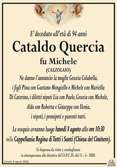 E’ deceduto all’età di 94 anni
Cataldo Quercia
fu Michele
(CALZOLAIO)
Ne danno l’annuncio la moglie Grazia Colabella,
i figli Pina con Gaetano Mongiello e Michele con Mariella
Di Caterino, i diletti nipoti Lia con Paolo, Grazia con Michele,
Aldo con Roberta e Giuseppe con Ilenia,
i nipoti, i pronipoti e parenti tutti.
Le esequie avranno luogo lunedì 8 agosto alle ore 10:30
nella Cappellania Regina di Tutti i Santi (Chiesa del Cimitero).
Si dispensa da visite e condoglianze
in ottemperanza alle direttive del D.P.C.M. del 11 – 6 – 2020.