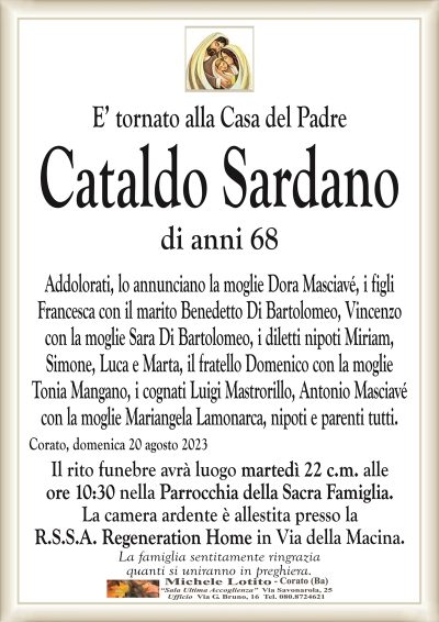 E’ mancato all’affetto dei suoi cariCataldo Sardano
di anni 68
Addolorati, lo annunciano la moglie Dora Masciavé, i figli
Francesca con il marito Benedetto Di Bartolomeo, Vincenzo
con la moglie Sara Di Bartolomeo, i diletti nipoti Miriam,
Simone, Luca e Marta, il fratello Domenico con la moglie
Tonia Mangano, i cognati Luigi Mastrorillo, Antonio Masciavé
con la moglie Mariangela Lamonarca, nipoti e parenti tutti.
Corato, domenica 20 agosto 2023
Il rito funebre avrà luogo martedì 22 c.m. alle
ore 10:30 nella Parrocchia della Sacra Famiglia.
La camera ardente è allestita presso la
R.S.S.A. Regeneration Home in Via della Macina.
La famiglia sentitamente ringrazia
quanti si uniranno in preghiera.