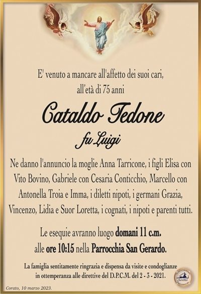E’ venuto a mancare all’affetto dei suoi cari,all’età di 75 anni
Cataldo Tedone
fu Luigi
Ne danno l’annuncio la moglie Anna Tarricone, i figli Elisa con Vito Bovino, Gabriele con Cesaria Conticchio, Marcello con
Antonella Troia e Imma, i diletti nipoti, i germani Grazia,
Vincenzo, Lidia e Suor Loretta, i cognati, i nipoti e parenti tutti.
Le esequie avranno luogo domani 11 c.m.
alle ore 10:15 nella Parrocchia San Gerardo.
La famiglia sentitamente ringrazia e dispensa da visite e condoglianze
in ottemperanza alle direttive del D.P.C.M. del 2 – 3 – 2021.