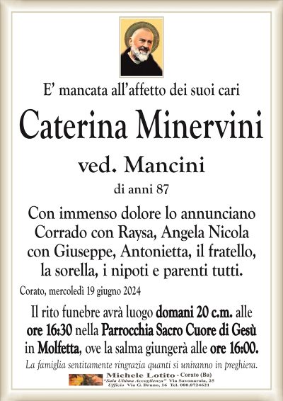 E’ mancata all’affetto dei suoi cariCaterina Minervini
ved. Mancini
di anni 87
Con immenso dolore lo annunciano
Corrado con Raysa, Angela Nicola
con Giuseppe, Antonietta, il fratello,
la sorella, i nipoti e parenti tutti.
Corato, mercoledì 19 giugno 2024
Il rito funebre avrà luogo domani 20 c.m. alle
ore 16:30 nella Parrocchia Sacro Cuore di Gesù
in Molfetta, ove la salma giungerà alle ore 16:00.
La famiglia sentitamente ringrazia quanti si uniranno in preghiera.