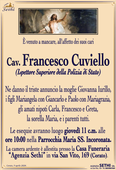 È venuto a mancare, all’affetto dei suoi cari
Cav. Francesco Cuviello
(Ispettore Superiore della Polizia di Stato)
Ne danno il triste annuncio la moglie Giovanna Iurillo, i figli Mariangela con Giancarlo e Paolo con Mariagrazia, gli amati nipoti Carla, Francesco e Greta, la sorella Maria, e i parenti tutti.
I funerali avranno luogo giovedì 11 c.m. alle ore 10:00 nella Parrocchia Maria Ss. Incoronata.
La camera ardente è allestita presso la Casa Funeraria "Agenzia Sethi" in Via San Vito, 169.