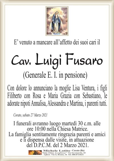 E’ venuto a mancare all’affetto dei suoi cari il
Cav. Luigi Fusaro
(Generale E. I. in pensione)
Con dolore lo annunciano la moglie Lisa Ventura, i figli
Filiberto con Rosa e Maria Grazia con Sebastiano, le
adorate nipoti Annalisa, Alessandra e Martina, i parenti tutti. 
Corato, sabato 27 Marzo 2021
I funerali avranno luogo martedì 30 c.m. alle
ore 10:00 nella Chiesa Matrice.
La famiglia sentitamente ringrazia parenti e amici
e li dispensa dalle visite, in attuazione
del D.P.C.M. del 2 Marzo 2021.