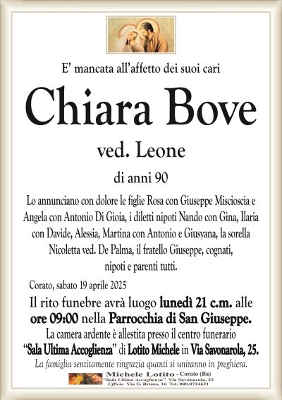 E’ mancata all’affetto dei suoi cariChiara Bove
ved. Leone
di anni 90
Lo annunciano con dolore le figlie Rosa con Giuseppe Miscioscia e
Angela con Antonio Di Gioia, i diletti nipoti Nando con Gina, Ilaria
con Davide, Alessia, Martina con Antonio e Giusyana, la sorella
Nicoletta ved. De Palma, il fratello Giuseppe, cognati,
nipoti e parenti tutti.
Corato, sabato 19 aprile 2025
Il rito funebre avrà luogo lunedì 21 c.m. alle
ore 09:00 nella Parrocchia di San Giuseppe.
La camera ardente è allestita presso il centro funerario
‘‘Sala Ultima Accoglienza’’ di Lotito Michele in Via Savonarola, 25.
La famiglia sentitamente ringrazia quanti si uniranno in preghiera.