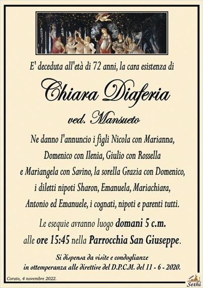 E’ deceduta all’età di 72 anni, la cara esistenza di
Chiara Diaferia
ved. Mansueto
Ne danno l’annuncio i figli Nicola con Marianna,
Domenico con Ilenia, Giulio con Rossella
e Mariangela con Savino, la sorella Grazia con Domenico,
i diletti nipoti Sharon, Emanuela, Mariachiara,
Antonio ed Emanuele, i cognati, nipoti e parenti tutti.
Le esequie avranno luogo domani 5 c.m.
alle ore 15:45 nella Parrocchia San Giuseppe.
Si dispensa da visite e condoglianze
in ottemperanza alle direttive del D.P.C.M. del 11 – 6 – 2020.