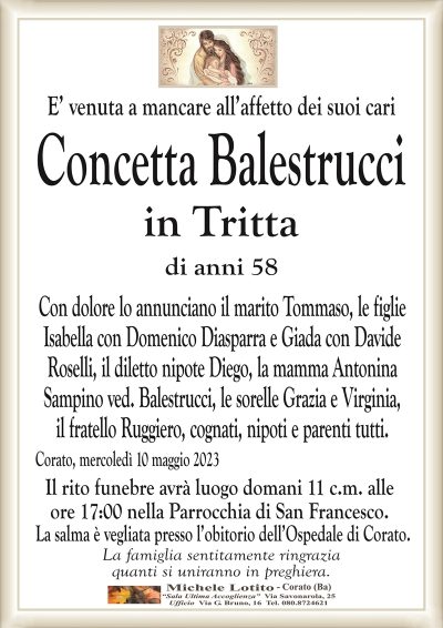 E’ venuta a mancare all’affetto dei suoi cariConcetta Balestrucci
in Tritta
di anni 58
Con dolore lo annunciano il marito Tommaso, le figlie
Isabella con Domenico Diasparra e Giada con Davide
Roselli, il diletto nipote Diego, la mamma Antonina
Sampino ved. Balestrucci, le sorelle Grazia e Virginia,
il fratello Ruggiero, cognati, nipoti e parenti tutti.
Corato, mercoledì 10 maggio 2023
Il rito funebre avrà luogo domani 11 c.m. alle
ore 17:00 nella Parrocchia di San Francesco.
La salma è vegliata presso l’obitorio dell’Ospedale di Corato.
La famiglia sentitamente ringrazia
quanti si uniranno in preghiera.