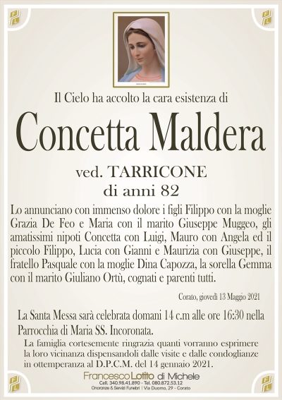 Il Cielo ha accolto la cara esistenza di
Concetta Maldera
ved. TARRICONE
di anni 82
Lo annunciano con immenso dolore i figli Filippo con la moglie
Grazia De Feo e Maria con il marito Giuseppe Muggeo, gli
amatissimi nipoti Concetta con Luigi, Mauro con Angela ed il
piccolo Filippo, Lucia con Gianni e Maurizia con Giuseppe, il
fratello Pasquale con la moglie Dina Capozza, la sorella Gemma
con il marito Giuliano Ortù, cognati e parenti tutti.
Corato, giovedì 13 Maggio 2021
La Santa Messa sarà celebrata domani 14 c.m alle ore 16:30 nella
Parrocchia di Maria SS. Incoronata.
La famiglia cortesemente ringrazia quanti vorranno esprimere
la loro vicinanza dispensandoli dalle visite e dalle condoglianze
in ottemperanza al D.P.C.M. del 14 gennaio 2021.