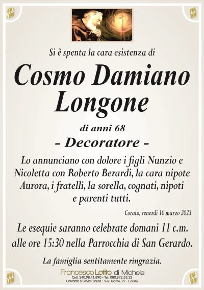 Si è spenta la cara esistenza diCosmo Damiano
Longone
di anni 68
– Decoratore –
Lo annunciano con dolore i figli Nunzio e
Nicoletta con Roberto Berardi, la cara nipote
Aurora, i fratelli, la sorella, cognati, nipoti
e parenti tutti.
Corato, venerdì 10 marzo 2023
Le esequie saranno celebrate domani 11 c.m.
alle ore 15:30 nella Parrocchia di San Gerardo.
La famiglia sentitamente ringrazia.