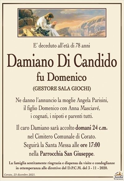 E’ deceduto all’età di 78 anni
Damiano Di Candido
fu Domenico
(GESTORE SALA GIOCHI)
Ne danno l’annuncio la moglie Angela Parisini,il figlio Domenico con Anna Masciavé, i cognati, i nipoti e parenti tutti.
Il caro Damiano sarà accolto domani 24 c.m. nel Cimitero Comunale di Corato.
Seguirà la Santa Messa alle ore 17:00 nella Parrocchia San Giuseppe.
La famiglia sentitamente ringrazia e dispensa da visite e condoglianze in ottemperanza alle direttive del D.P.C.M. del 3 – 11 – 2020.