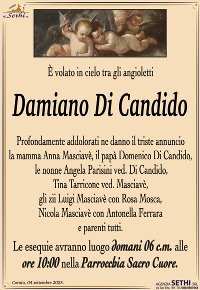 È volato in cielo tra gli angioletti
Damiano Di Candido
Profondamente addolorati ne danno il triste annuncio la mamma Anna Masciavè, il papà Domenico Di Candido, le nonne Angela Parisini ved. Di Candido, Tina Tarricone ved. Masciavè, gli zii Luigi Masciavè con Rosa Mosca, Nicola Masciavè con Antonella Ferrara e parenti tutti.
I funerali avranno luogo domani 6 c.m. alle ore 10:00 nella Parrocchia Sacro Cuore.