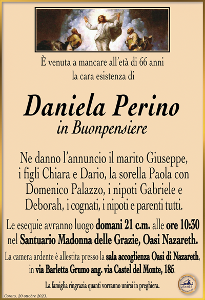È venuta a mancare all’età di 66 anni la cara esistenza di
Daniela Perino
in Buonpensiere
Ne danno l’annuncio il marito Giuseppe, i figli Chiara e Dario, la sorella Paola con Domenico Palazzo, i nipoti Gabriele e Deborah, i cognati, i nipoti e parenti tutti. 
Le esequie avranno luogo domani 21 c.m. alle ore 10:30 nel Santuario Madonna delle Grazie, Oasi Nazareth.
La camera ardente è allestita presso la sala accoglienza Oasi di Nazareth, in via Barletta Grumo ang. via Castel del Monte, 185.
La famiglia ringrazia quanti vorranno unirsi in preghiera.