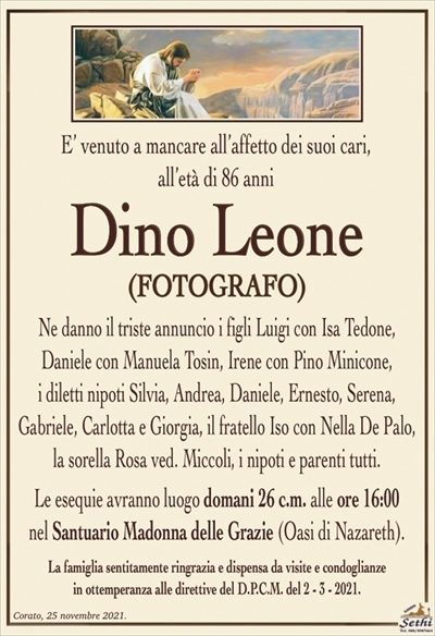 E’ venuto a mancare all’affetto dei suoi cari,all’età di 86 anni
Dino Leone
(FOTOGRAFO)
Ne danno il triste annuncio i figli Luigi con Isa Tedone,
Daniele con Manuela Tosin, Irene con Pino Minicone,
i diletti nipoti Silvia, Andrea, Daniele, Ernesto, Serena,
Gabriele, Carlotta e Giorgia, il fratello Iso con Nella De Palo, la sorella Rosa ved. Miccoli, i nipoti e parenti tutti.
Le esequie avranno luogo domani 26 c.m. alle ore 16:00
nel Santuario Madonna delle Grazie (Oasi di Nazareth).
La famiglia sentitamente ringrazia e dispensa da visite e condoglianze
in ottemperanza alle direttive del D.P.C.M. del 2 – 3 – 2021.