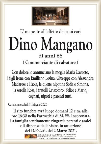 E’ mancato all’affetto dei suoi cari
DINO MANGANO
(Commerciante di Calzature )
di anni 66
Con dolore lo annunciano la moglie Maria Cavuoto,
i figli Irene con Emiliano Lesina, Giuseppe con Alessandra
Madarese e Paola, le dilette nipotine Sofia e Simona,
la sorella Rosa, i fratelli Cristoforo, Felice e Mario,
cognati, nipoti e parenti tutti.
Corato, mercoledì 11 Maggio 2022
Il rito funebre avrà luogo domani 12 c.m. alle
ore 16:30 nella Parrocchia di M. SS. Incoronata.
La famiglia sentitamente ringrazia parenti e amici
e li dispensa dalle visite, in attuazione
del D.P.C.M. del 2 Marzo 2021.