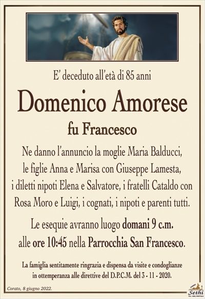 E’ deceduto all’età di 85 anni
Domenico Amorese
fu Francesco
Ne danno l’annuncio la moglie Maria Balducci,
le figlie Anna e Marisa con Giuseppe Lamesta,
i diletti nipoti Elena e Salvatore, i fratelli Cataldo con
Rosa Moro e Luigi, i cognati, i nipoti e parenti tutti.
Le esequie avranno luogo domani 9 c.m.
alle ore 10:45 nella Parrocchia San Francesco.
La famiglia sentitamente ringrazia e dispensa da visite e condoglianze
in ottemperanza alle direttive del D.P.C.M. del 3 – 11 – 2020.