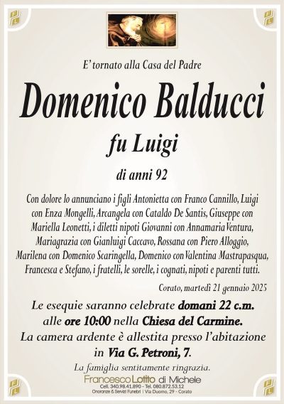 E’ tornato alla Casa del PadreDomenico Balducci
fu Luigi
di anni 92
Con dolore lo annunciano i figli Antonietta con Franco Cannillo, Luigi
con Enza Mongelli, Arcangela con Cataldo De Santis, Giuseppe con
Mariella Leonetti, i diletti nipoti Giovanni con Annamaria Ventura,
Mariagrazia con Gianluigi Caccavo, Rossana con Piero Alloggio,
Marilena con Domenico Scaringella, Domenico con Valentina Mastrapasqua,
Francesca e Stefano, i fratelli, le sorelle, i cognati, nipoti e parenti tutti.
Corato, martedì 21 gennaio 2025
Le esequie saranno celebrate domani 22 c.m.
alle ore 10:00 nella Chiesa del Carmine.
La camera ardente è allestita presso l’abitazione
in Via G. Petroni, 7.
La famiglia sentitamente ringrazia.