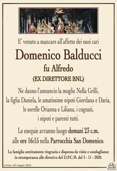 E’ venuto a mancare all’affetto dei suoi cari
Domenico Balducci
fu Alfredo
EX DIRETTORE BNL
Ne danno l’annuncio la moglie Nella Grilli,
la figlia Daniela, le amatissime nipoti Giordana e Daria,
le sorelle Orianna e Liliana, i cognati,
i nipoti e parenti tutti.
Le esequie avranno luogo domani 23 c.m.
alle ore 16:15 nella Parrocchia San Domenico.
La famiglia sentitamente ringrazia e dispensa da visite e condoglianze
in ottemperanza alle direttive del D.P.C.M. del 3 – 11 – 2020.