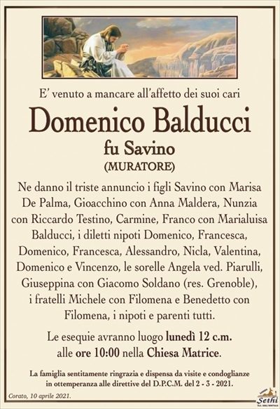 E’ venuto a mancare all’affetto dei suoi cari
Domenico Balducci
fu Savino
(MURATORE)
Ne danno il triste annuncio i figli Savino con Marisa De Palma, Gioacchino con Anna Maldera, Nunzia
con Riccardo Testino, Carmine, Franco con Marialuisa Balducci, i diletti nipoti Domenico, Francesco,
Domenico, Alessandro, Nicla, Valentina,
Domenico e Vincenzo, le sorelle Angela ved. Piarulli, Giuseppina con Giacomo Soldano (res. Grenoble),
i fratelli Michele con Fiomena e Benedetto con
Filomena, i nipoti e parenti tutti.
Le esequie avranno luogo lunedì 12 c.m.
alle ore 10:00 nella Chiesa Matrice.
La famiglia sentitamente ringrazia e dispensa da visite e condoglianze
in ottemperanza alle direttive del D.P.C.M. del 2 – 3 – 2021.