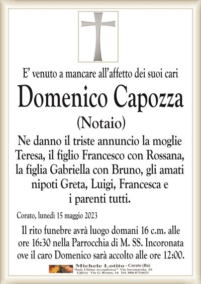 E’ venuto a mancare all’affetto dei suoi cariDomenico Capozza
(Notaio)
Ne danno il triste annuncio la moglie
Teresa, il figlio Francesco con Rossana,
la figlia Gabriella con Bruno, gli amati
nipoti Greta, Luigi, Francesca e
i parenti tutti.
Corato, lunedì 15 maggio 2023
Il rito funebre avrà luogo domani 16 c.m. alle
ore 16:30 nella Parrocchia di M. SS. Incoronata
ove il caro Domenico sarà accolto alle ore 12:00.