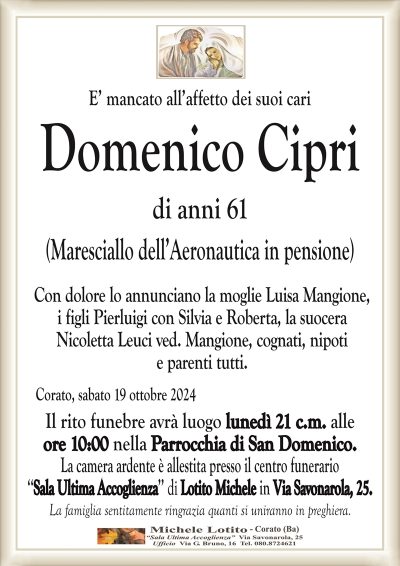 E’ mancato all’affetto dei suoi cariDomenico Cipri
di anni 61
(Maresciallo dell’Aeronautica in pensione)
Con dolore lo annunciano la moglie Luisa Mangione,
i figli Pierluigi con Silvia e Roberta, la suocera
Nicoletta Leuci ved. Mangione, cognati, nipoti
e parenti tutti.
Corato, sabato 19 ottobre 2024
Il rito funebre avrà luogo lunedì 21 c.m. alle
ore 10:00 nella Parrocchia di San Domenico.
La camera ardente è allestita presso il centro funerario
‘‘Sala Ultima Accoglienza’’ di Lotito Michele in Via Savonarola, 25.
La famiglia sentitamente ringrazia quanti si uniranno in preghiera.