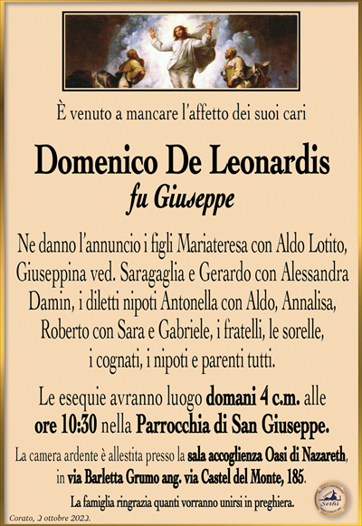 È venuto a mancare l’affetto dei suoi cari
Domenico De Leonardis
fu Giuseppe 
Ne danno l’annuncio i figli Mariateresa con Aldo Lotito, Giuseppina ved. Saragaglia e Gerardo con Alessandra Damin, i diletti nipoti Antonella con Aldo, Annalisa, Roberto con Sara e Gabriele, i fratelli, le sorelle, i cognati, i nipoti e parenti tutti.
Le esequie avranno luogo domani 4 c.m. alle ore 10:30 nella Parrocchia San Giuseppe.
La camera ardente è allestita presso la sala accoglienza Oasi di Nazareth, in via Barletta Grumo ang. via Castel del Monte, 185.
La famiglia ringrazia quanti vorranno unirsi in preghiera.