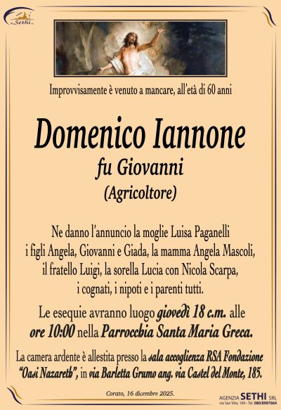 Ne danno l’annuncio la moglie Luisa Paganelli
i figli Angela, Giovanni e Giada, la mamma Angela Mascoli,
il fratello Luigi, la sorella Lucia con Nicola Scarpa,
i cognati, i nipoti e i parenti tutti.
Le esequie avranno luogo giovedì 18 c.m.
alle ore 10:00 nella Parrocchia Santa Maria Greca.
La camera ardente è allestita presso la sala accoglienza
RSA Fondazione “Oasi Nazareth”,
in via Barletta Grumo ang. via Castel del Monte, 185.