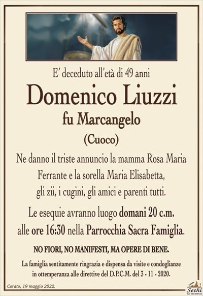 E’ deceduto all’età di 49 anni
Domenico Liuzzi
fu Marcangelo
(CUOCO)
Ne danno il triste annuncio la mamma Rosa Maria
Ferrante e la sorella Maria Elisabetta,
gli zii, i cugini, gli amici e parenti tutti.
Le esequie avranno luogo domani 20 c.m.
alle ore 16:30 nella Parrocchia Sacra Famiglia.
NO FIORI, NO MANIFESTI, MA OPERE DI BENE.
La famiglia sentitamente ringrazia e dispensa da visite e condoglianze
in ottemperanza alle direttive del D.P.C.M. del 3 – 11 – 2020.