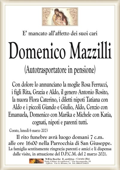 E’ mancato all’affetto dei suoi cariDomenico Mazzilli
(Autotrasportatore in pensione)
Con dolore lo annunciano la moglie Rosa Ferrucci,
i figli Rita, Grazia e Aldo, il genero Antonio Rosito,
la nuora Flora Caterino, i diletti nipoti Tatiana con
Aldo e i piccoli Giando e Giulio, Aldo, Cenzio con
Emanuela, Domenico con Marika e Michele con Katia,
cognati, nipoti e parenti tutti.
Corato, lunedì 6 marzo 2023
Il rito funebre avrà luogo domani 7 c.m.
alle ore 16:00 nella Parrocchia di San Giuseppe.
La famiglia sentitamente ringrazia parenti e amici e li dispensa
dalle visite, in attuazione del D.P.C.M. del 2 marzo 2021.