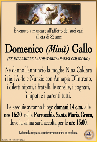 È venuto a mancare all’affetto dei suoi cari all’età di 82 anni
Domenico (Mimì) Gallo
(EX INFERMIERE LABORATORIO ANALISI CIMADOMO)
Ne danno l’annuncio la moglie Nina Caldara i figli Aldo e Nunzio con Annapia D’Introno, i diletti nipoti, i fratelli, le sorelle, i cognati, i nipoti e i parenti tutti.
Le esequie avranno luogo domani 14 c.m. alle ore 16:30 nella Parrocchia Santa Maria Greca, dove la salma sarà accolta per le ore 13:00.
La famiglia ringrazia quanti vorranno unirsi in preghiera.
Corato, 13 settembre 2023.