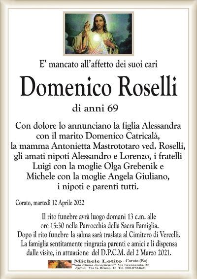 E’ mancato all’affetto dei suoi cariDomenico Roselli
di anni 69
Con dolore lo annunciano la figlia Alessandra
con il marito Domenico Catricalà,
la mamma Antonietta Mastrototaro ved. Roselli,
gli amati nipoti Alessandro e Lorenzo, i fratelli
Luigi con la moglie Olga Grebenik e
Michele con la moglie Angela Giuliano,
i nipoti e parenti tutti.
Corato, martedì 12 Aprile 2022
Il rito funebre avrà luogo domani 13 c.m. alle
ore 15:30 nella Parrocchia della Sacra Famiglia.
Dopo il rito funubre la salma sarà traslata al Cimitero di Vercelli.
La famiglia sentitamente ringrazia parenti e amici e li dispensa
dalle visite, in attuazione del D.P.C.M. del 2 Marzo 2021.