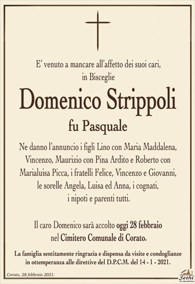 E’ venuto a mancare all’affetto dei suoi cari, in Bisceglie
Domenico Strippoli
fu Pasquale
Ne danno l’annuncio i figli Lino con Maria Maddalena,
Vincenzo, Maurizio con Pina Ardito e Roberto con
Marialuisa Picca, i fratelli Felice, Vincenzo e Giovanni,
le sorelle Angela, Luisa ed Anna, i cognati,
i nipoti e parenti tutti.
Il caro Domenico sarà accolto oggi 28 febbraio
nel Cimitero Comunale di Corato.
La famiglia sentitamente ringrazia e dispensa da visite e condoglianze
in ottemperanza alle direttive del D.P.C.M. del 14 – 1 – 2021.