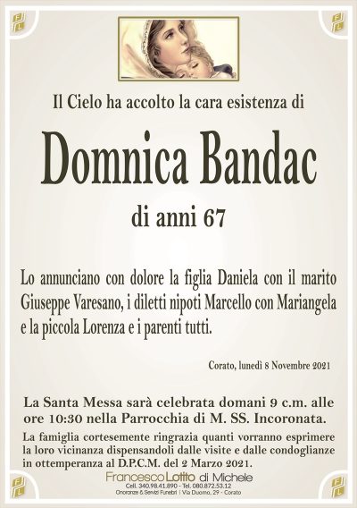 Il Cielo ha accolto la cara esistenza di
Domnica Bandac
di anni 67
Lo annunciano con dolore la figlia Daniela con il marito
Giuseppe Varesano, i diletti nipoti Marcello con Mariangela
e la piccola Lorenza e i parenti tutti.
Corato, lunedì 8 Novembre 2021
La Santa Messa sarà celebrata domani 9 c.m. alle
ore 10:30 nella Parrocchia di M. SS. Incoronata.
La famiglia cortesemente ringrazia quanti vorranno esprimere
la loro vicinanza dispensandoli dalle visite e dalle condoglianze
in ottemperanza al D.P.C.M. del 2 Marzo 2021.