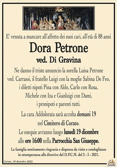 E’ venuta a mancare all’affetto dei suoi cari, all’età di 88 anni
Dora Petrone
ved. Di Gravina
Ne danno il triste annuncio la sorella Luisa Petrone
ved. Carrassi, il fratello Luigi con la moglie Sabina De Feo,
i diletti nipoti Pina con Aldo, Carlo con Rosa,
Michele con Iza e Gianluigi con Dami,
i pronipoti e parenti tutti.
La cara Addolorata sarà accolta domani 19
nel Cimitero di Corato.
Le esequie avranno luogo lunedì 19 dicembre
alle ore 16:00 nella Parrocchia San Giuseppe.
La famiglia sentitamente ringrazia e dispensa da visite e condoglianze
in ottemperanza alle direttive del D.P.C.M. del 2 – 3 – 2021.