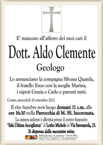 E’ mancato all’affetto dei suoi cari il
Dott. Aldo Clemente
Geologo
Lo annunciano la compagna Silvana Quatela,
il fratello Enzo con la moglie Marina,
i nipoti Grazia e Carlo e parenti tutti.
Corato, mercoledì 10 settembre 2025
Il rito funebre avrà luogo domani 11 c.m. alle
ore 16:30 nella Parrocchia di M. SS. Incoronata.
La camera ardente è allestita presso il centro funerario
‘‘Sala Ultima Accoglienza’’ di Lotito Michele in Via Savonarola, 25.
Si dispensa dalle successive visite.
