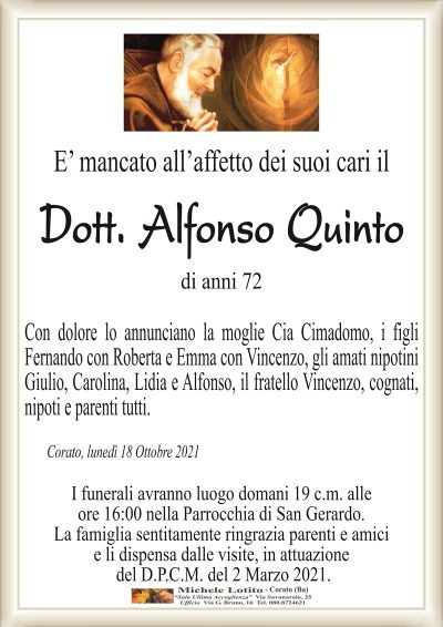 E’ mancato all’affetto dei suoi cari il
Dott. Alfonso Quinto
di anni 72
Con dolore lo annunciano la moglie Cia Cimadomo, i figli
Fernando con Roberta e Emma con Vincenzo, gli amati nipotini
Giulio, Carolina, Lidia e Alfonso, il fratello Vincenzo, cognati,
nipoti e parenti tutti.
Con dolore lo annunciano la moglie Cia Cimadomo, i figli
Fernando con Roberta e Emma con Vincenzo, gli amati nipotini
Giulio, Carolina, Lidia e Alfonso, il fratello Vincenzo, cognati,
nipoti e parenti tutti.
Corato, lunedì 18 Ottobre 2021
I funerali avranno luogo domani 19 c.m. alle
ore 16:00 nella Parrocchia di San Gerardo.
La famiglia sentitamente ringrazia parenti e amici
e li dispensa dalle visite, in attuazione
del D.P.C.M. del 2 Marzo 2021.