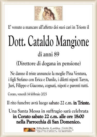 E’ venuto a mancare all’affetto dei suoi cari in Trieste ilDott. Cataldo Mangione
di anni 89
(Direttore di dogana in pensione)
Ne danno il triste annuncio la moglie Pina Ventura,
i figli Stefano con Erica e Danilo, i diletti nipoti Taryn,
Juri, Filippo e Giacomo, cognati, nipoti e parenti tutti.
Corato, venerdì 14 febbraio 2025
Il rito funebre avrà luogo sabato 22 c.m. in Trieste.
Una Santa Messa in suffragio sarà celebrata
in Corato sabato 22 c.m. alle ore 18:00
nella Parrocchia di San Domenico.