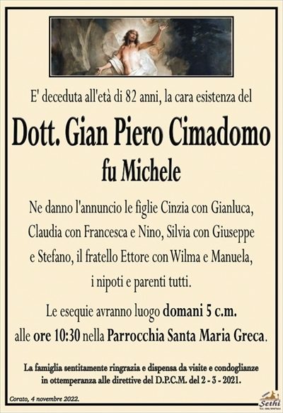 E’ deceduta all’età di 82 anni, la cara esistenza del
Dott. Gian Piero Cimadomo
fu Michele
Ne danno l’annuncio le figlie Cinzia con Gianluca,
Claudia con Francesca e Nino, Silvia con Giuseppe
e Stefano, il fratello Ettore con Wilma e Manuela,
i nipoti e parenti tutti.
Le esequie avranno luogo domani 5 c.m.
alle ore 10:30 nella Parrocchia Santa Maria Greca.
La famiglia sentitamente ringrazia e dispensa da visite e condoglianze
in ottemperanza alle direttive del D.P.C.M. del 2 – 3 – 2021.