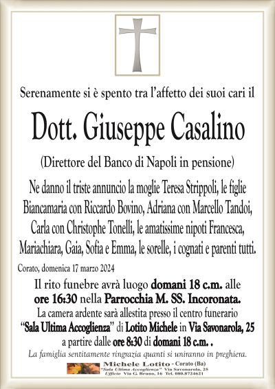 Serenamente si è spento tra l’affetto dei suoi cari ilDott. Giuseppe Casalino
(Direttore del Banco di Napoli in pensione)
Ne danno il triste annuncio la moglie Teresa Strippoli, le figlie
Biancamaria con Riccardo Bovino, Adriana con Marcello Tandoi,
Carla con Christophe Tonelli, le amatissime nipoti Francesca,
Mariachiara, Gaia, Sofia e Emma, le sorelle, i cognati e parenti tutti.
Corato, domenica 17 marzo 2024
Il rito funebre avrà luogo domani 18 c.m. alle
ore 16:30 nella Parrocchia M. SS. Incoronata.
La camera ardente sarà allestita presso il centro funerario
‘‘Sala Ultima Accoglienza’’ di Lotito Michele in Via Savonarola, 25
a partire dalle ore 8:30 di domani 18 c.m. .
La famiglia sentitamente ringrazia quanti si uniranno in preghiera.