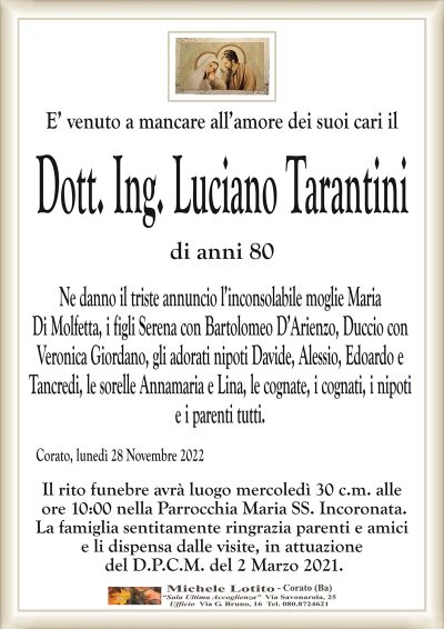E’ venuto a mancare all’amore dei suoi cari ilDott. Ing. Luciano Tarantini
di anni 80
Ne danno il triste annuncio l’inconsolabile moglie Maria
Di Molfetta, i figli Serena con Bartolomeo D’Arienzo, Duccio con
Veronica Giordano, gli adorati nipoti Davide, Alessio, Edoardo e
Tancredi, le sorelle Annamaria e Lina, le cognate, i cognati, i nipoti
e i parenti tutti.
Corato, lunedì 28 Novembre 2022
Il rito funebre avrà luogo mercoledì 30 c.m. alle
ore 10:00 nella Parrocchia Maria SS. Incoronata.
La famiglia sentitamente ringrazia parenti e amici
e li dispensa dalle visite, in attuazione
del D.P.C.M. del 2 Marzo 2021.