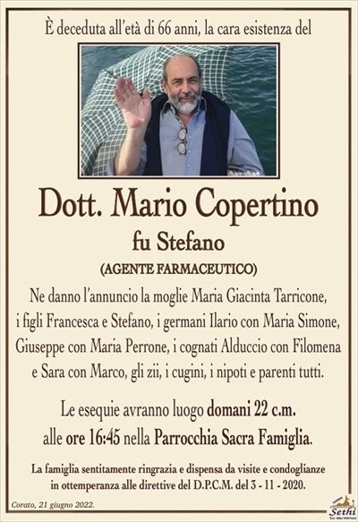 È deceduta all’età di 66 anni, la cara esistenza di 
Mario Copertino
fu Stefano
(AGENTE FARMACEUTICO)
Ne danno l’annuncio la moglie Maria Giacinta Tarricone,
i figli Francesca e Stefano, i germani Ilario con Maria Simone, Giuseppe con Maria Perrone, i cognati Alduccio con Filomena e Sara con Marco, gli zii, i cugini, i nipoti e parenti tutti.
Le esequie avranno luogo domani 22 c.m.
alle ore 16:45 nella Parrocchia Sacra Famiglia.
La famiglia sentitamente ringrazia e dispensa da visite e condoglianze
in ottemperanza alle direttive del D.P.C.M. del 3 – 11 – 2020.