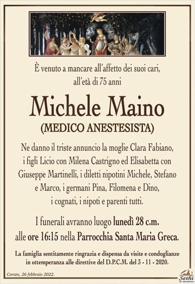 È venuto a mancare all’affetto dei suoi cari,all’età di 75 anni
Michele Maino
(MEDICO ANESTESISTA)
Ne danno il triste annuncio la moglie Clara Fabiano,
i figli Licio con Milena Castrigno ed Elisabetta con
Giuseppe Martinelli, i diletti nipotini Michele, Stefano
e Marco, i germani Pina, Filomena e Dino,
i cognati, i nipoti e parenti tutti.
I funerali avranno luogo lunedì 28 c.m.
alle ore 16:15 nella Parrocchia Santa Maria Greca.
La famiglia sentitamente ringrazia e dispensa da visite e condoglianze
in ottemperanza alle direttive del D.P.C.M. del 3 – 11 – 2020.