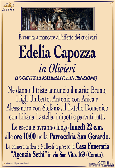 È venuta a mancare all’affetto dei suoi cari
Edelia Capozza
in Olivieri
(DOCENTE DI MATEMATICA IN PENSIONE)
Ne danno il triste annuncio il marito Bruno, i figli Umberto, Antonio con Anica e Alessandro con Stefania, il fratello Domenico con Liliana Lastella, i nipoti e parenti tutti.
I funerali avranno luogo lunedì 22 c.m. alle ore 10:00 nella Parrocchia San Gerardo.
La camera ardente è allestita presso la Casa Funeraria “Agenzia Sethi” in via San Vito, 169 (Corato).