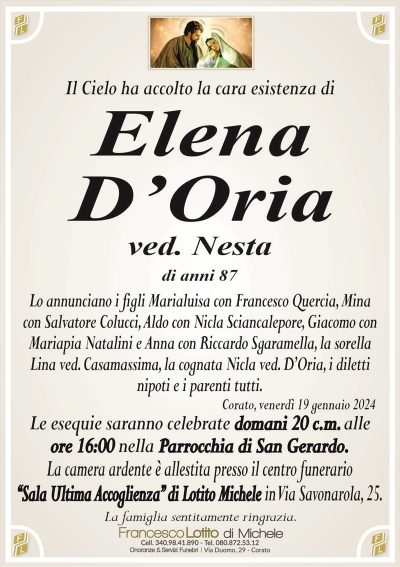 Il Cielo ha accolto la cara esistenza diElena
D’Oria
ved. Nesta
di anni 87
Lo annunciano i figli Marialuisa con Francesco Quercia, Mina
con Salvatore Colucci, Aldo con Nicla Sciancalepore, Giacomo con
Mariapia Natalini e Anna con Riccardo Sgaramella, la sorella
Lina ved. Casamassima, la cognata Nicla ved. D’Oria, i diletti
nipoti e i parenti tutti.
Corato, venerdì 19 gennaio 2024
Le esequie saranno celebrate domani 20 c.m. alle
ore 16:00 nella Parrocchia di San Gerardo.
La camera ardente è allestita presso il centro funerario
‘‘Sala Ultima Accoglienza’’ di Lotito Michele in Via Savonarola, 25.
La famiglia sentitamente ringrazia.