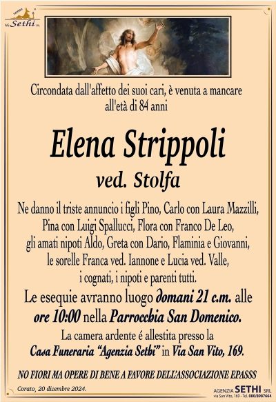 Circondata dall’affetto dei suoi cari, è venuta a mancare all’età di 84 anni
Elena Strippoli
ved. Stolfa
Ne danno il triste annuncio i figli Pino, Carlo con Laura Mazzilli, Pina con Luigi Spallucci, Flora con Franco De Leo, gli amati nipoti Aldo, Greta con Dario, Flaminia e Giovanni, le sorelle Franca ved. Iannone e Lucia ved. Valle, i cognati, i nipoti e parenti tutti.
I funerali avranno luogo domani 21 c.m. alle ore 10:00 nella Parrocchia San Domenico.
La camera ardente è allestita presso la Casa Funeraria "Agenzia Sethi" in Via San Vito, 169.
NO FIORI MA OPERE DI BENE A FAVORE DELL’ASSOCIAZIONE EPASSS