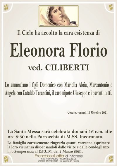 Il Cielo ha accolto la cara esistenza di
Eleonora Florio
ved. CILIBERTI
Lo annunciano i figli Domenico con Mariella Aloia, Marcantonio e
Angela con Cataldo Tarantini, il caro nipote Giuseppe e i parenti tutti.
Corato, venerdì 15 Ottobre 2021
La Santa Messa sarà celebrata domani 16 c.m. alle
ore 9:30 nella Parrocchia di M.SS. Incoronata.
La famiglia cortesemente ringrazia quanti vorranno esprimere
la loro vicinanza dispensandoli dalle visite e dalle condoglianze
in ottemperanza al D.P.C.M. del 2 Marzo 2021.